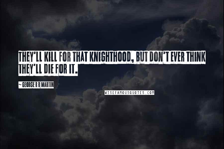 George R R Martin Quotes: They'll kill for that knighthood, but don't ever think they'll die for it.