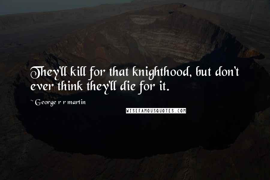 George R R Martin Quotes: They'll kill for that knighthood, but don't ever think they'll die for it.