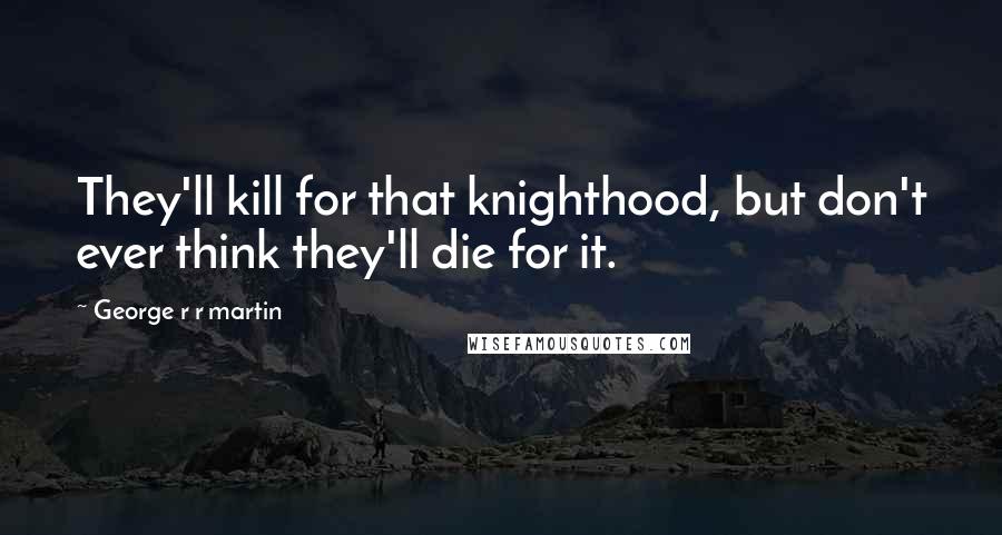 George R R Martin Quotes: They'll kill for that knighthood, but don't ever think they'll die for it.