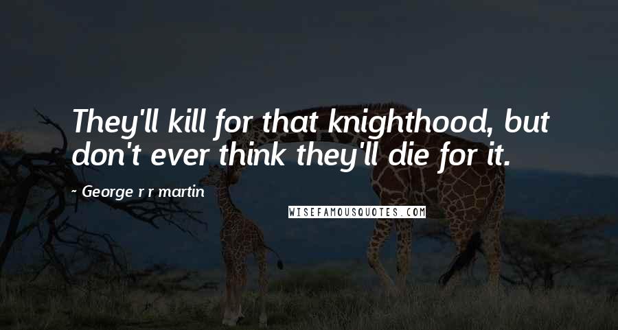 George R R Martin Quotes: They'll kill for that knighthood, but don't ever think they'll die for it.