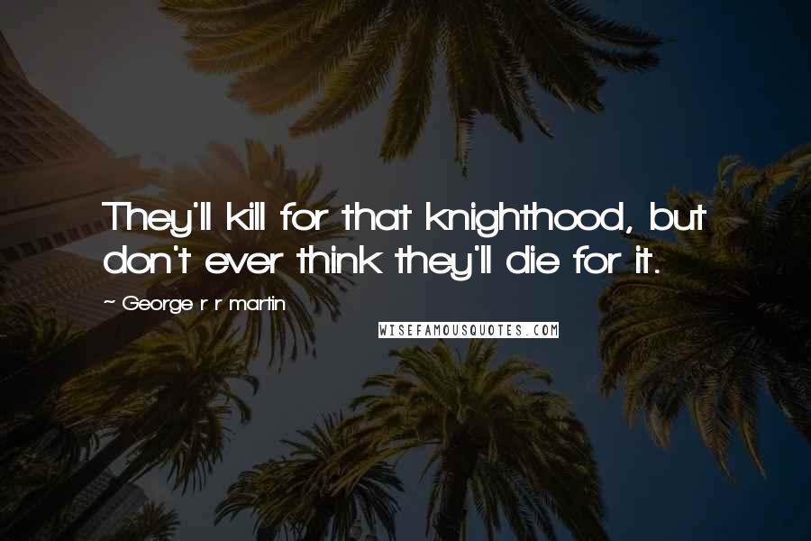 George R R Martin Quotes: They'll kill for that knighthood, but don't ever think they'll die for it.