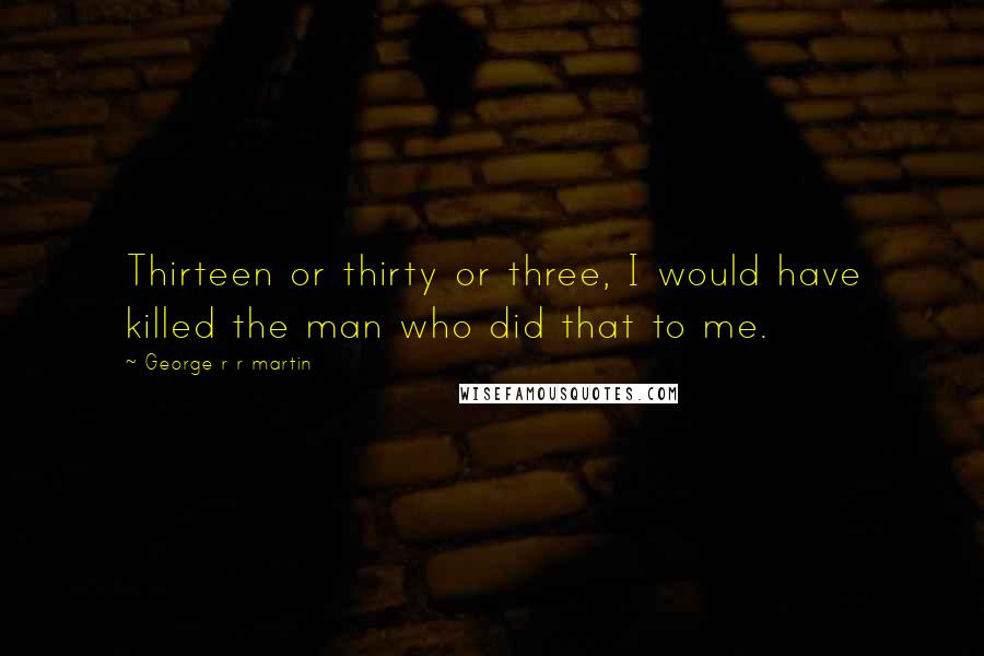 George R R Martin Quotes: Thirteen or thirty or three, I would have killed the man who did that to me.