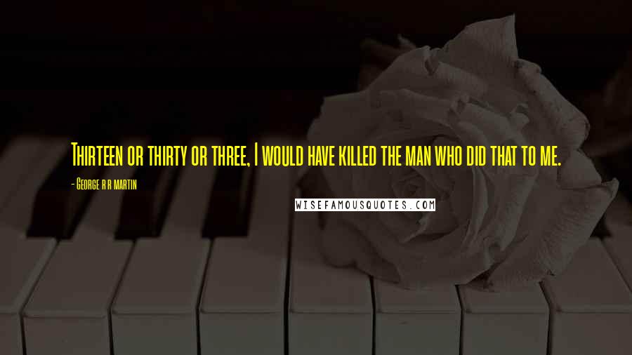 George R R Martin Quotes: Thirteen or thirty or three, I would have killed the man who did that to me.