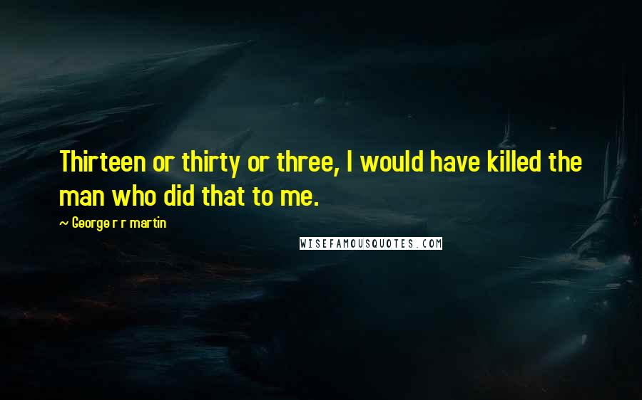 George R R Martin Quotes: Thirteen or thirty or three, I would have killed the man who did that to me.