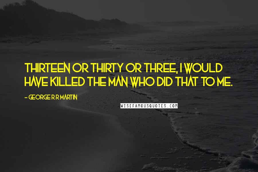 George R R Martin Quotes: Thirteen or thirty or three, I would have killed the man who did that to me.