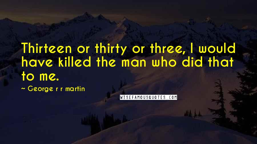 George R R Martin Quotes: Thirteen or thirty or three, I would have killed the man who did that to me.