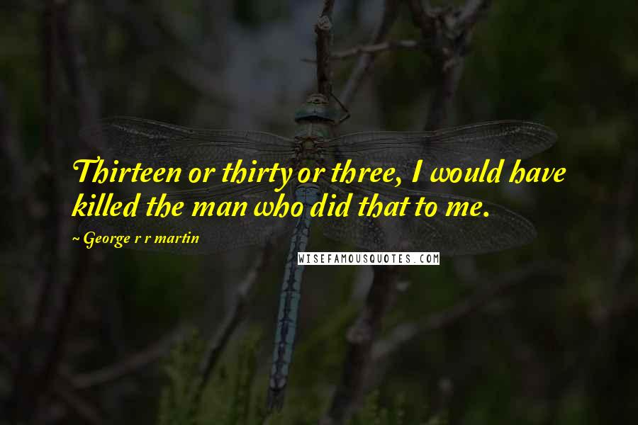 George R R Martin Quotes: Thirteen or thirty or three, I would have killed the man who did that to me.