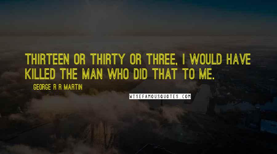 George R R Martin Quotes: Thirteen or thirty or three, I would have killed the man who did that to me.