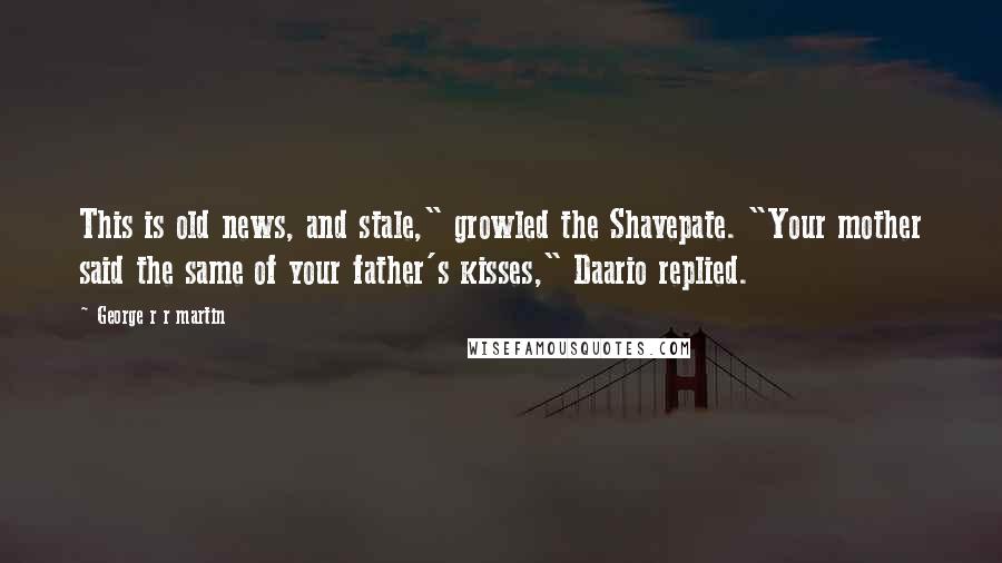 George R R Martin Quotes: This is old news, and stale," growled the Shavepate. "Your mother said the same of your father's kisses," Daario replied.