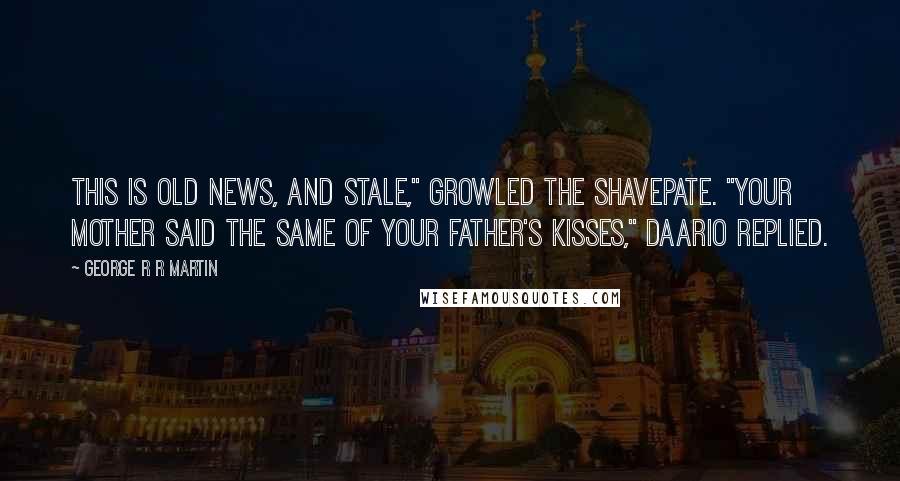 George R R Martin Quotes: This is old news, and stale," growled the Shavepate. "Your mother said the same of your father's kisses," Daario replied.