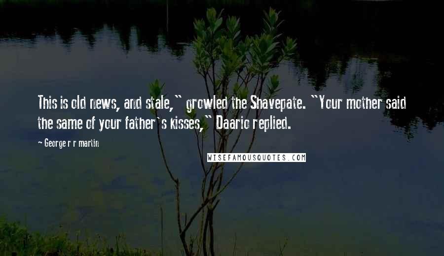 George R R Martin Quotes: This is old news, and stale," growled the Shavepate. "Your mother said the same of your father's kisses," Daario replied.