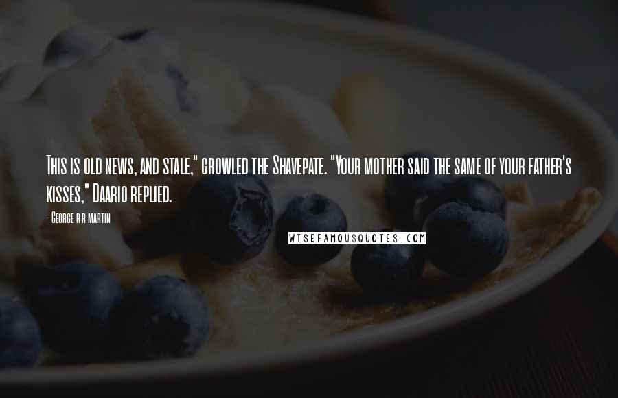 George R R Martin Quotes: This is old news, and stale," growled the Shavepate. "Your mother said the same of your father's kisses," Daario replied.