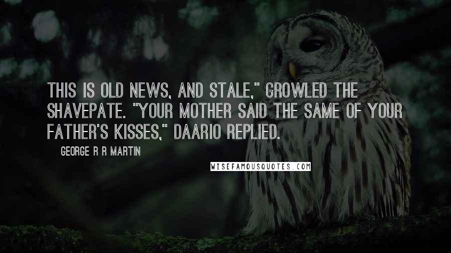 George R R Martin Quotes: This is old news, and stale," growled the Shavepate. "Your mother said the same of your father's kisses," Daario replied.