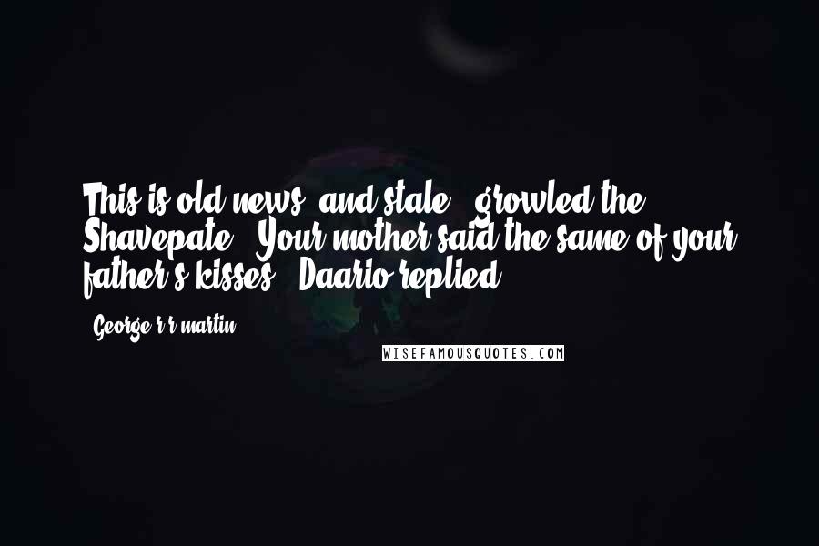 George R R Martin Quotes: This is old news, and stale," growled the Shavepate. "Your mother said the same of your father's kisses," Daario replied.