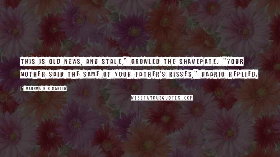 George R R Martin Quotes: This is old news, and stale," growled the Shavepate. "Your mother said the same of your father's kisses," Daario replied.