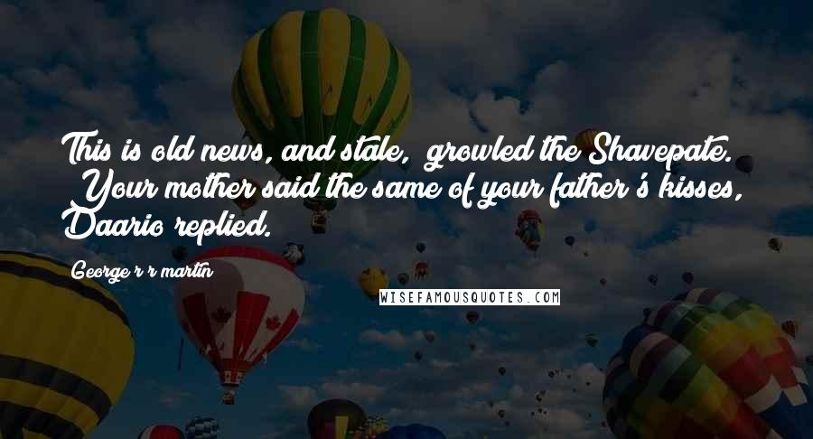 George R R Martin Quotes: This is old news, and stale," growled the Shavepate. "Your mother said the same of your father's kisses," Daario replied.