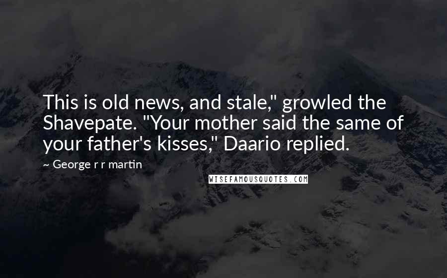 George R R Martin Quotes: This is old news, and stale," growled the Shavepate. "Your mother said the same of your father's kisses," Daario replied.