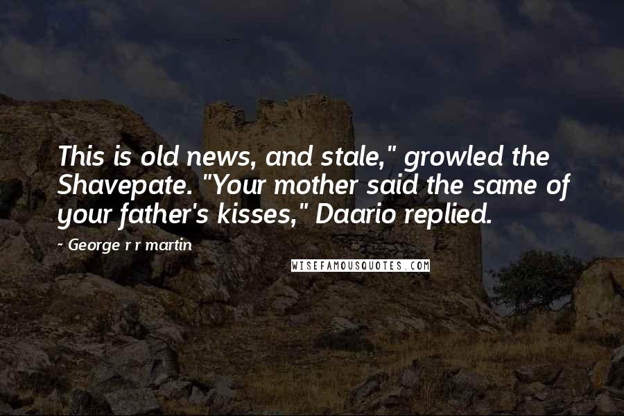 George R R Martin Quotes: This is old news, and stale," growled the Shavepate. "Your mother said the same of your father's kisses," Daario replied.