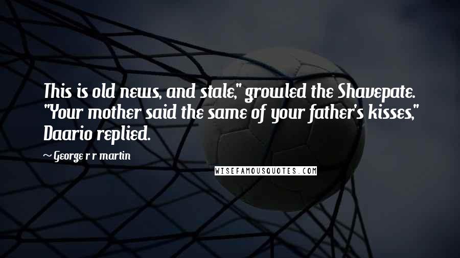 George R R Martin Quotes: This is old news, and stale," growled the Shavepate. "Your mother said the same of your father's kisses," Daario replied.