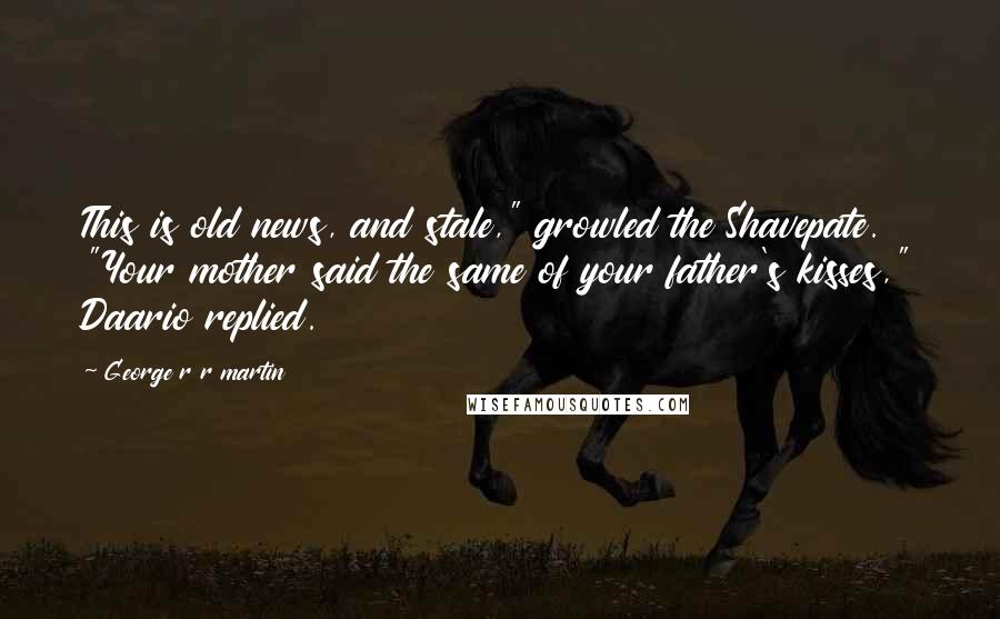 George R R Martin Quotes: This is old news, and stale," growled the Shavepate. "Your mother said the same of your father's kisses," Daario replied.