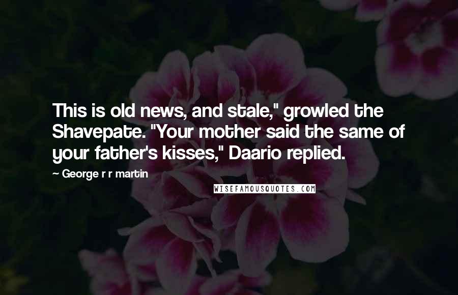 George R R Martin Quotes: This is old news, and stale," growled the Shavepate. "Your mother said the same of your father's kisses," Daario replied.