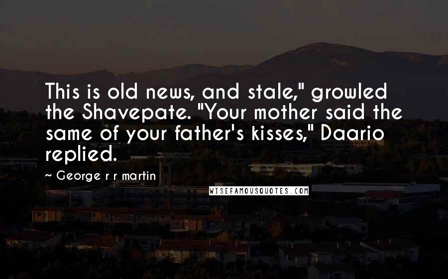 George R R Martin Quotes: This is old news, and stale," growled the Shavepate. "Your mother said the same of your father's kisses," Daario replied.