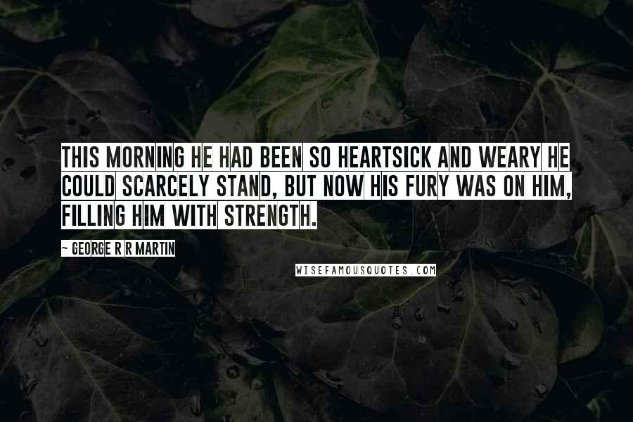 George R R Martin Quotes: This morning he had been so heartsick and weary he could scarcely stand, but now his fury was on him, filling him with strength.