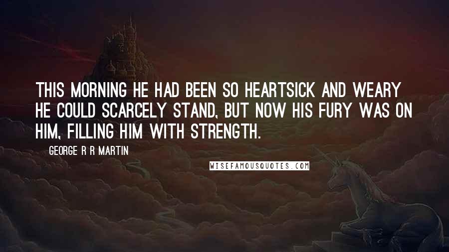 George R R Martin Quotes: This morning he had been so heartsick and weary he could scarcely stand, but now his fury was on him, filling him with strength.