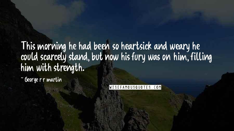 George R R Martin Quotes: This morning he had been so heartsick and weary he could scarcely stand, but now his fury was on him, filling him with strength.