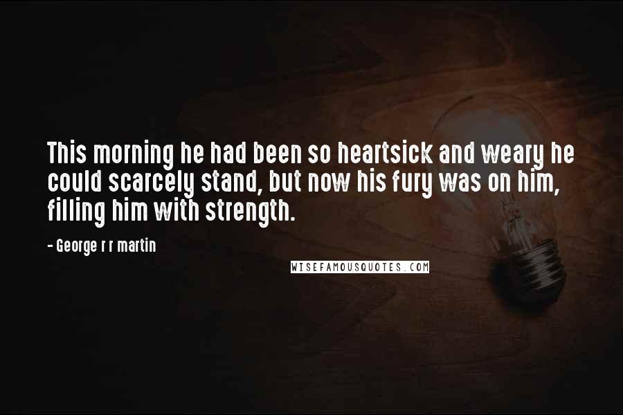 George R R Martin Quotes: This morning he had been so heartsick and weary he could scarcely stand, but now his fury was on him, filling him with strength.