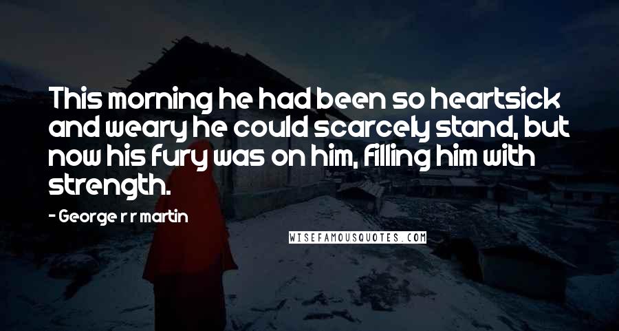 George R R Martin Quotes: This morning he had been so heartsick and weary he could scarcely stand, but now his fury was on him, filling him with strength.