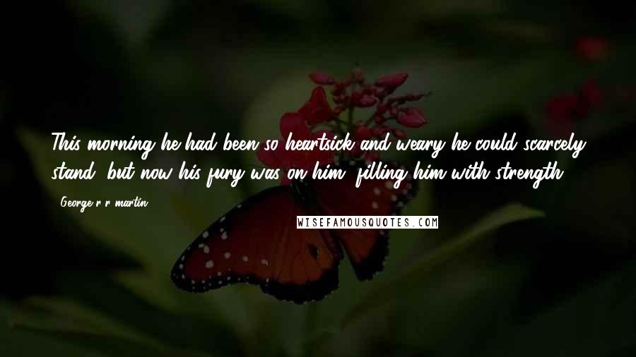 George R R Martin Quotes: This morning he had been so heartsick and weary he could scarcely stand, but now his fury was on him, filling him with strength.