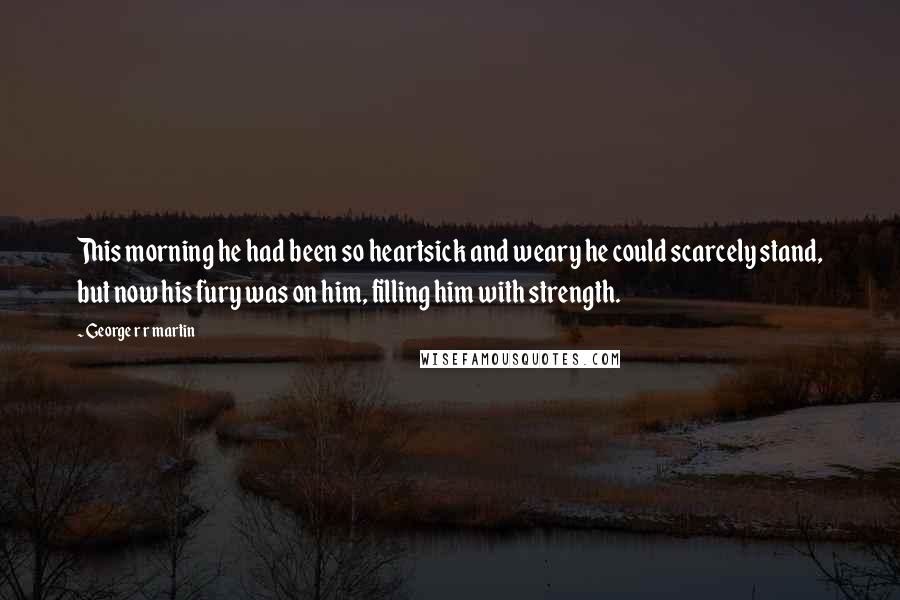 George R R Martin Quotes: This morning he had been so heartsick and weary he could scarcely stand, but now his fury was on him, filling him with strength.