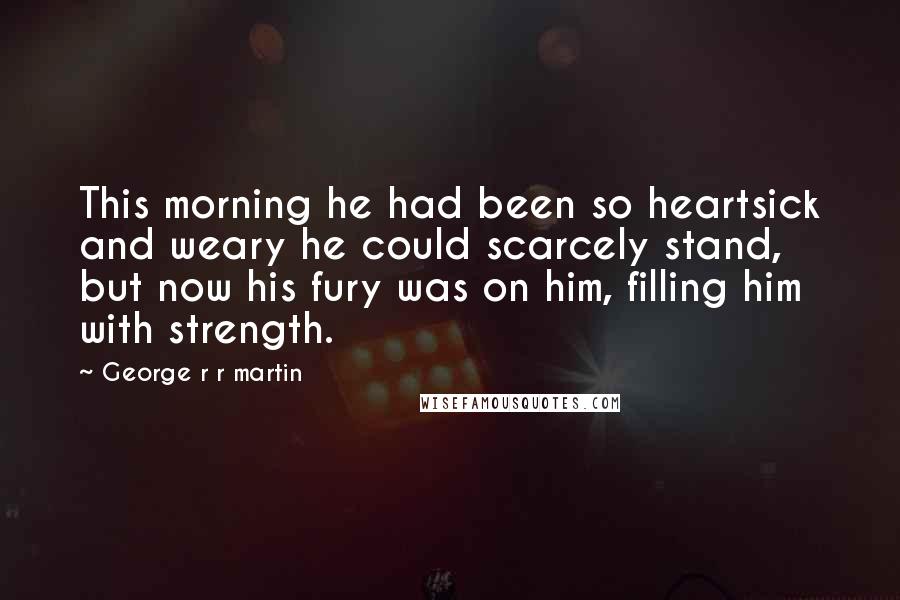 George R R Martin Quotes: This morning he had been so heartsick and weary he could scarcely stand, but now his fury was on him, filling him with strength.