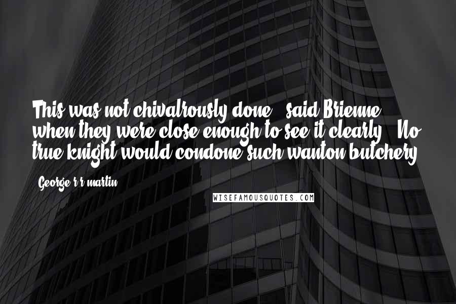 George R R Martin Quotes: This was not chivalrously done," said Brienne when they were close enough to see it clearly. "No true knight would condone such wanton butchery.