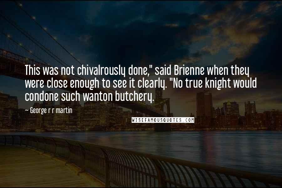 George R R Martin Quotes: This was not chivalrously done," said Brienne when they were close enough to see it clearly. "No true knight would condone such wanton butchery.