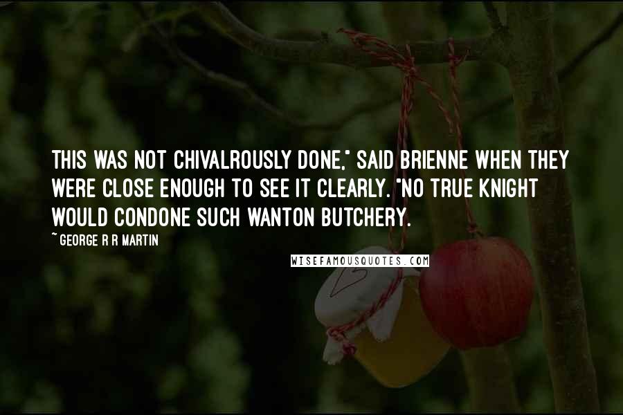 George R R Martin Quotes: This was not chivalrously done," said Brienne when they were close enough to see it clearly. "No true knight would condone such wanton butchery.