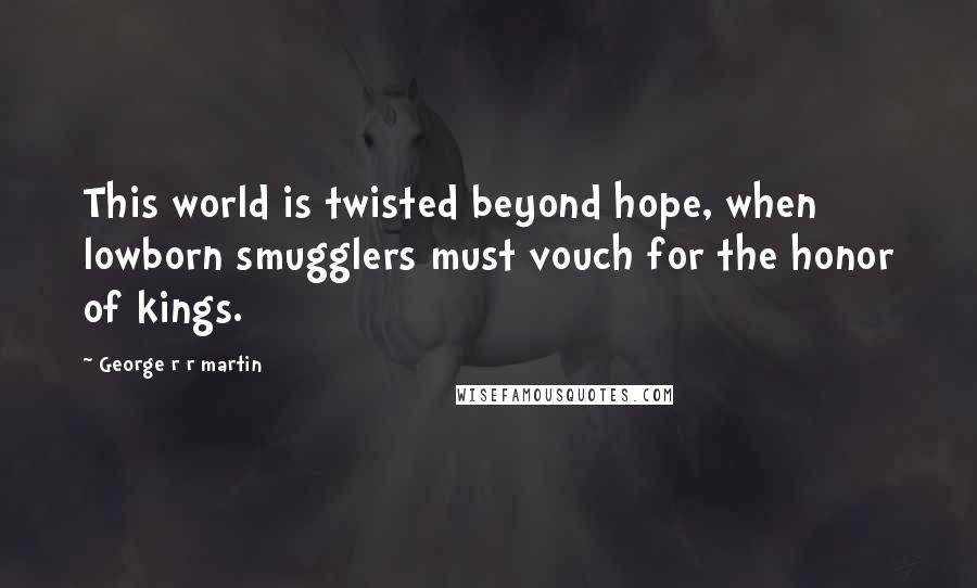 George R R Martin Quotes: This world is twisted beyond hope, when lowborn smugglers must vouch for the honor of kings.