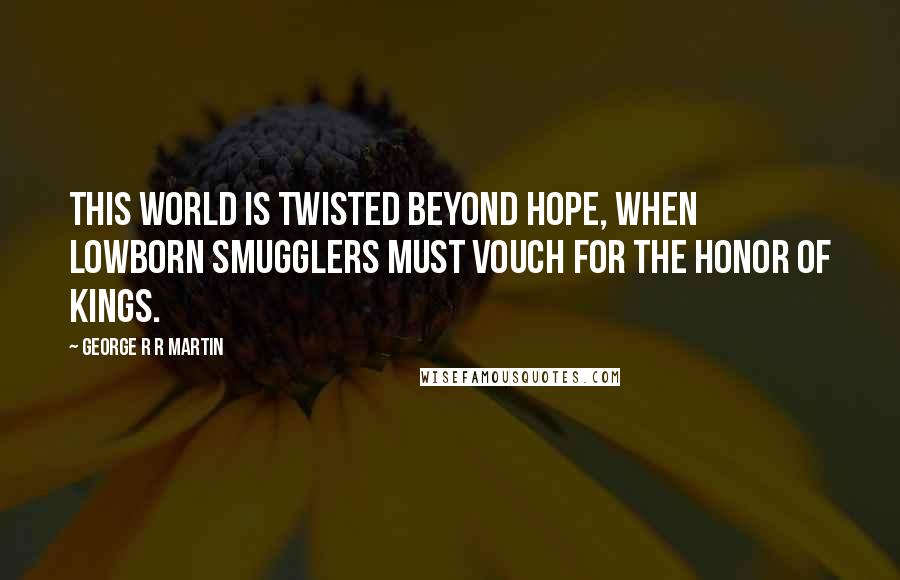 George R R Martin Quotes: This world is twisted beyond hope, when lowborn smugglers must vouch for the honor of kings.