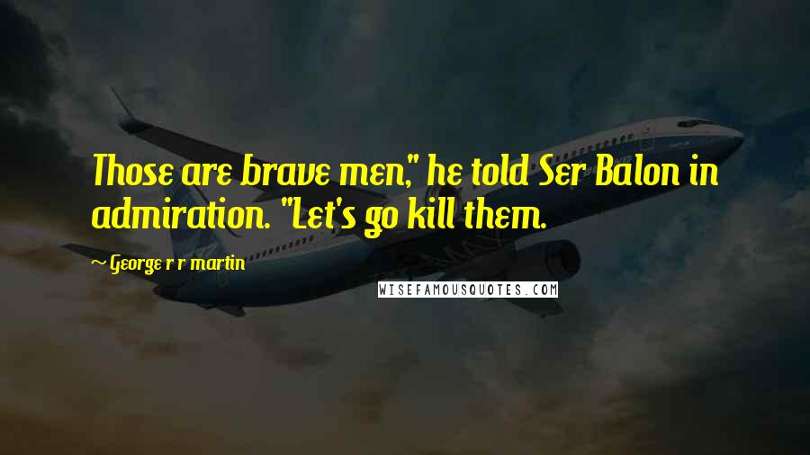 George R R Martin Quotes: Those are brave men," he told Ser Balon in admiration. "Let's go kill them.