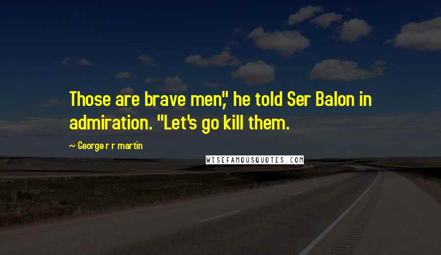 George R R Martin Quotes: Those are brave men," he told Ser Balon in admiration. "Let's go kill them.