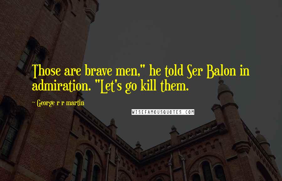 George R R Martin Quotes: Those are brave men," he told Ser Balon in admiration. "Let's go kill them.