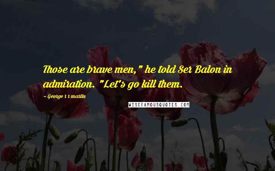 George R R Martin Quotes: Those are brave men," he told Ser Balon in admiration. "Let's go kill them.