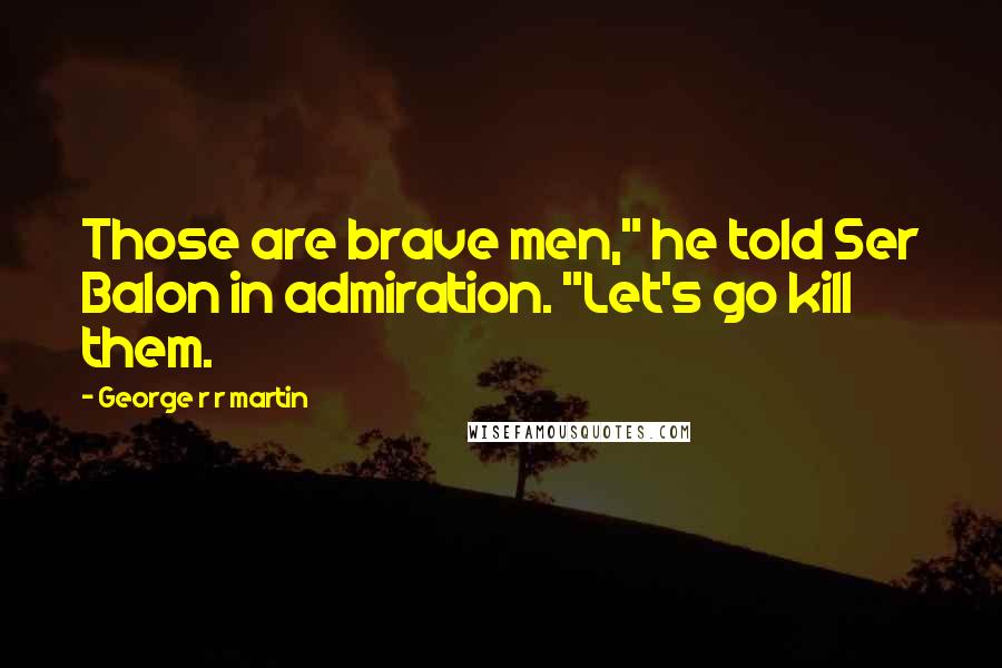 George R R Martin Quotes: Those are brave men," he told Ser Balon in admiration. "Let's go kill them.