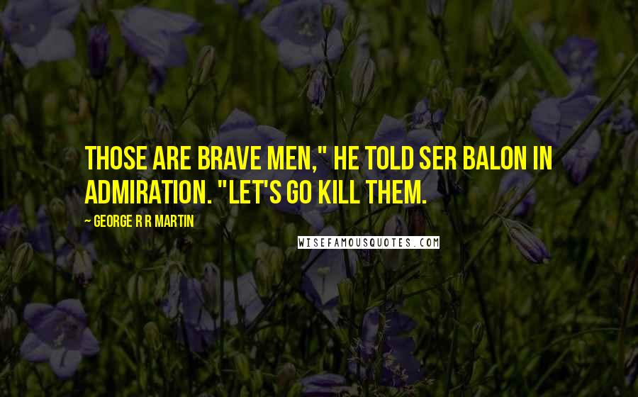George R R Martin Quotes: Those are brave men," he told Ser Balon in admiration. "Let's go kill them.