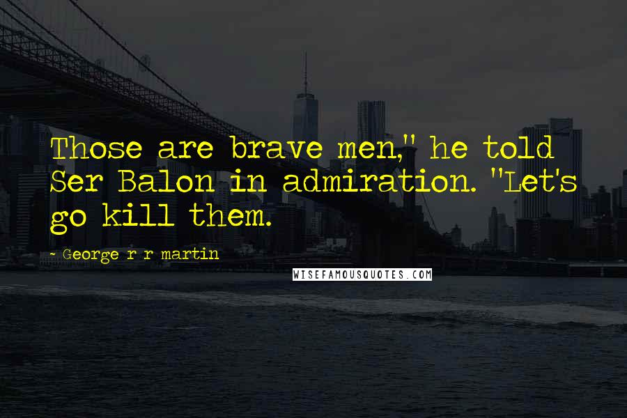 George R R Martin Quotes: Those are brave men," he told Ser Balon in admiration. "Let's go kill them.