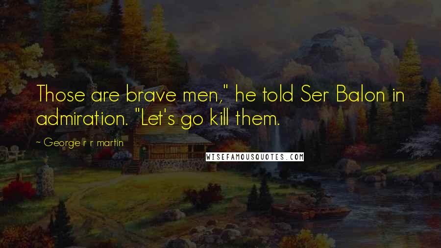 George R R Martin Quotes: Those are brave men," he told Ser Balon in admiration. "Let's go kill them.