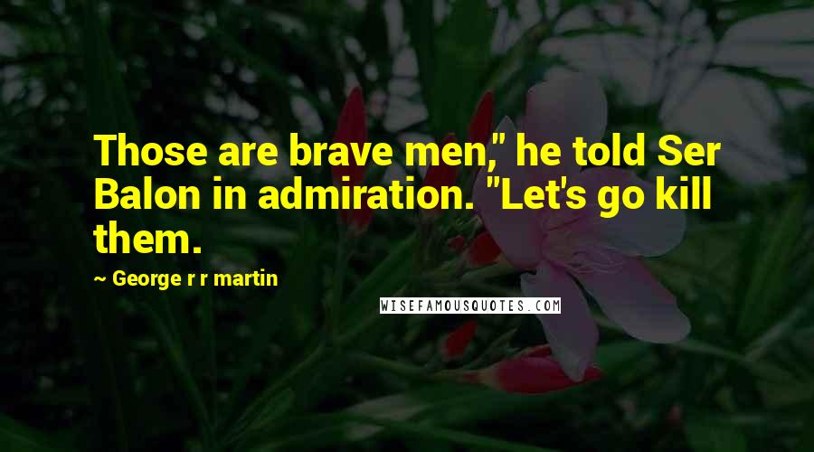 George R R Martin Quotes: Those are brave men," he told Ser Balon in admiration. "Let's go kill them.