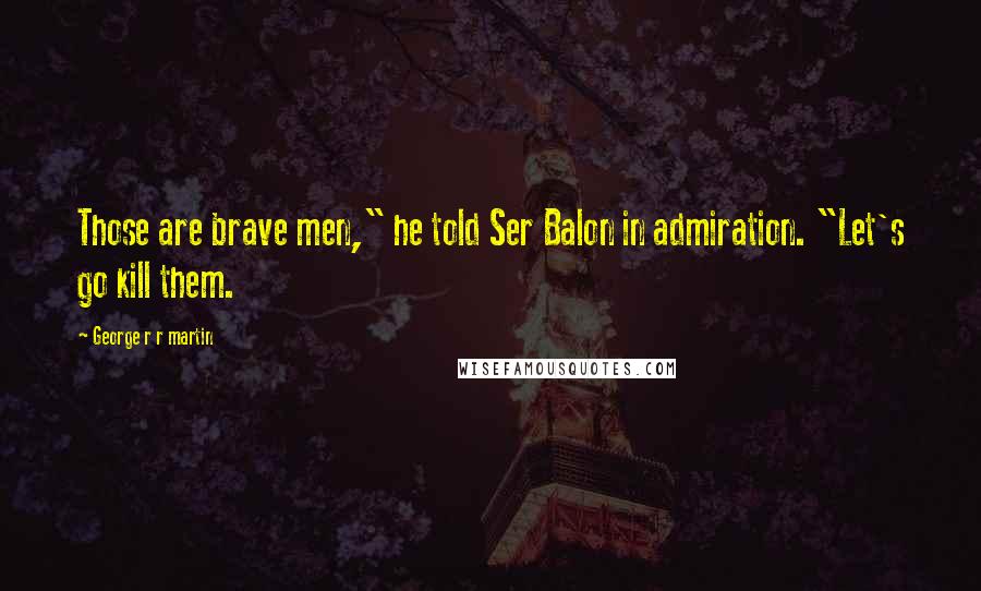 George R R Martin Quotes: Those are brave men," he told Ser Balon in admiration. "Let's go kill them.