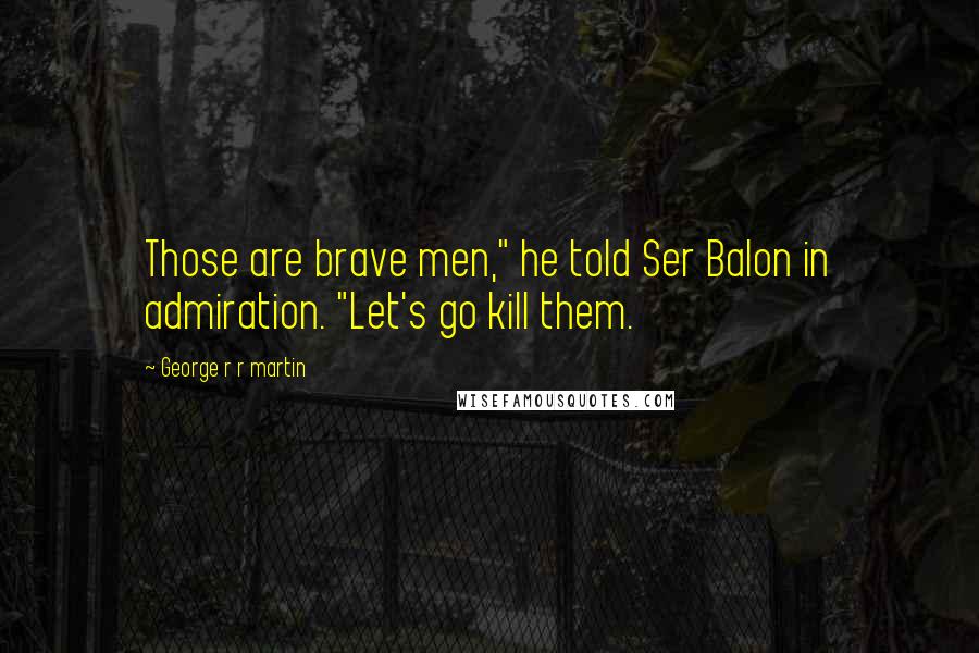 George R R Martin Quotes: Those are brave men," he told Ser Balon in admiration. "Let's go kill them.